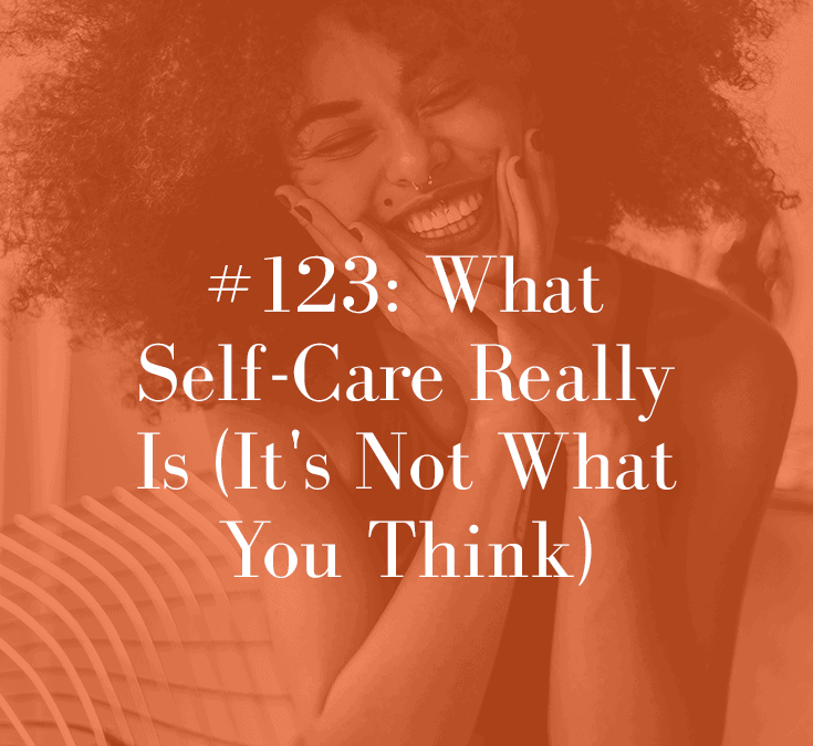 WHAT SELF CARE REALLY MEANS: IT’S NOT WHAT YOU THINK (PODCAST EPISODE 123)