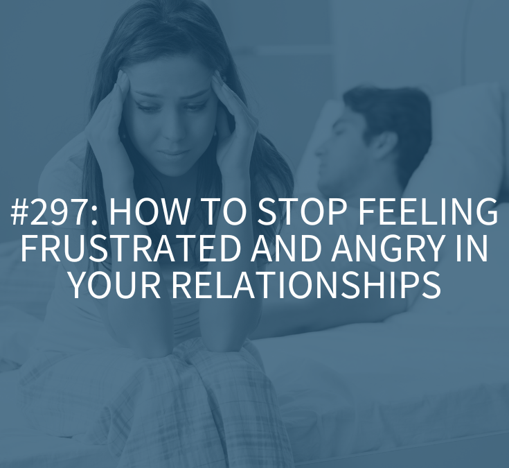 How to Stop Feeling Frustrated and Angry in Your Relationships (Podcast Episode 297)