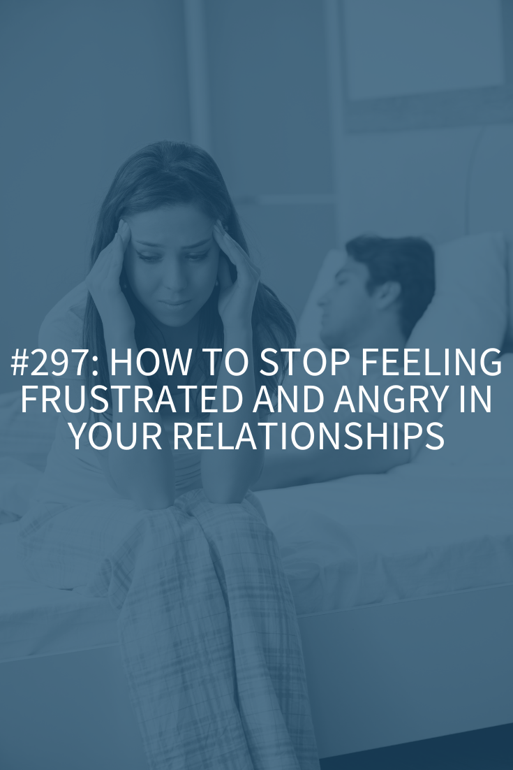 How to Stop Feeling Frustrated and Angry in Your Relationships (Podcast Episode 297)