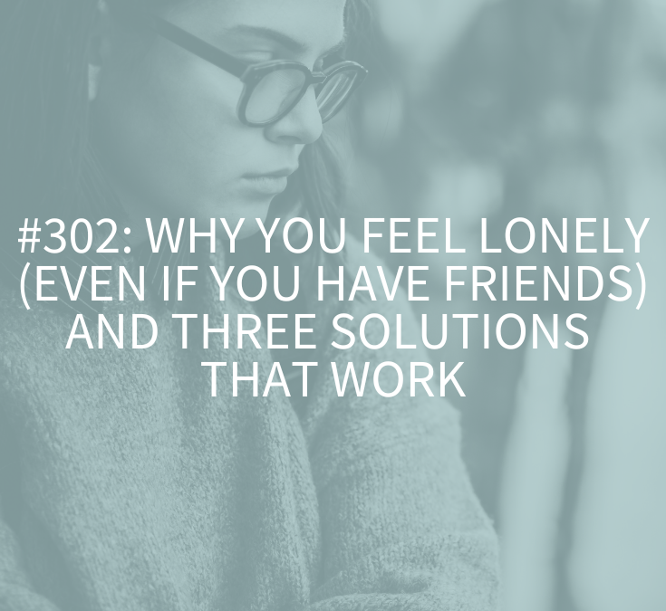 Why You Feel Lonely (Even if You Have Friends) and Three Solutions that Work (Podcast Episode 302)