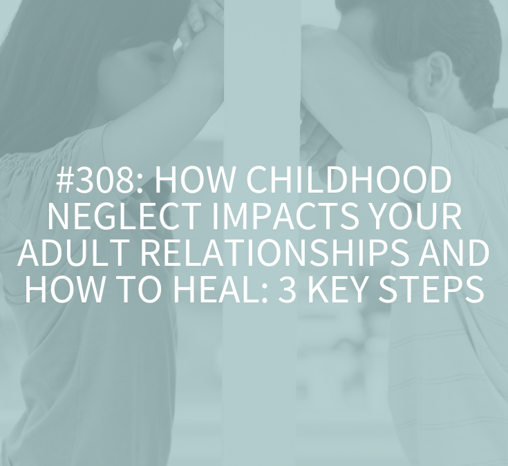 How Childhood Neglect Impacts Your Adult Relationships and How to Heal: 3 Key Steps (Podcast Episode 308)